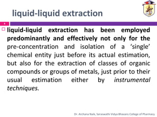 liquid-liquid extraction
 liquid-liquid extraction has been employed
predominantly and effectively not only for the
pre-concentration and isolation of a ‘single’
chemical entity just before its actual estimation,
but also for the extraction of classes of organic
compounds or groups of metals, just prior to their
usual estimation either by instrumental
techniques.
4
Dr. Archana Naik, Saraswathi Vidya Bhavans College of Pharmacy
 