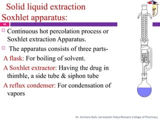 Solid liquid extraction
Soxhlet apparatus:
 Continuous hot percolation process or
Soxhlet extraction Apparatus.
 The apparatus consists of three parts-
A flask: For boiling of solvent.
A Soxhlet extractor: Having the drug in
thimble, a side tube & siphon tube
A reflux condenser: For condensation of
vapors
40
Dr. Archana Naik, Saraswathi Vidya Bhavans College of Pharmacy
 