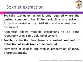 Soxhlet extraction
 Typically soxhlet extraction is only required where the
desired compound has limited solubility in a solvent.
Extraction carried out by distillation and condensation of
the solvent .
 Apparatus allows multiple extractions to be done
repeatedly using same volume of solvent.
 Soxhlet extraction has been a standard method of
extraction of solids from crude material
 Extraction of solid is imp step in preparation of many
pharmaceuticals.
41
Dr. Archana Naik, Saraswathi Vidya Bhavans College of Pharmacy
 