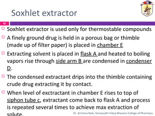 Soxhlet extractor
 Soxhlet extractor is used only for thermostable compounds
 A finely ground drug is held in a porous bag or thimble
(made up of filter paper) is placed in chamber E
 Extracting solvent is placed in flask A and heated to boiling
vapors rise through side arm B are condensed in condenser
D.
 The condensed extractant drips into the thimble containing
crude drug extracting it by contact.
 When level of exctractant in chamber E rises to top of
siphon tube c, extractant come back to flask A and process
is repeated several times to achieve max extraction of
42
Dr. Archana Naik, Saraswathi Vidya Bhavans College of Pharmacy
 