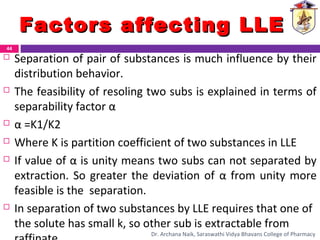  Separation of pair of substances is much influence by their
distribution behavior.
 The feasibility of resoling two subs is explained in terms of
separability factor α
 α =K1/K2
 Where K is partition coefficient of two substances in LLE
 If value of α is unity means two subs can not separated by
extraction. So greater the deviation of α from unity more
feasible is the separation.
 In separation of two substances by LLE requires that one of
the solute has small k, so other sub is extractable from
Factors affecting LLEFactors affecting LLE
44
Dr. Archana Naik, Saraswathi Vidya Bhavans College of Pharmacy
 