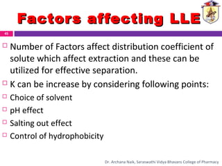 Factors affecting LLEFactors affecting LLE
 Number of Factors affect distribution coefficient of
solute which affect extraction and these can be
utilized for effective separation.
 K can be increase by considering following points:
 Choice of solvent
 pH effect
 Salting out effect
 Control of hydrophobicity
45
Dr. Archana Naik, Saraswathi Vidya Bhavans College of Pharmacy
 