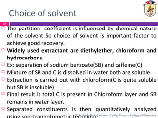 Choice of solvent
 The partition coefficient is influenced by chemical nature
of the solvent So choice of solvent is important factor to
achieve good recovery.
 Widely used extractant are diethylether, chloroform and
hydrocarbons.
 Ex: separation of sodium benzoate(SB) and caffeine(C)
 Mixture of SB and C is dissolved in water both are soluble.
 Extraction is carried out with chloroform(C is quite soluble
but SB is insoluble)
 Final result is total C is present in Chloroform layer and SB
remains in water layer.
 Separated constituents is then quantitatively analyzed
47
Dr. Archana Naik, Saraswathi Vidya Bhavans College of Pharmacy
 