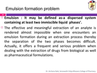  Emulsion : It may be defined as-a dispersed system
containing at least two immiscible liquid phases’.
 The effective and meaningful extraction of an analyte is
rendered almost impossible when one encounters an
emulsion formation during an extraction process thereby
the separation of the two phases becomes difficult.
Actually, it offers a frequent and serious problem when
dealing with the extraction of drugs from biological as well
as pharmaceutical formulations.
Emulsion formation problem
53
Dr. Archana Naik, Saraswathi Vidya Bhavans College of Pharmacy
 