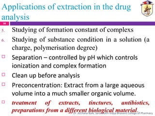 5. Studying of formation constant of complexs
6. Studying of substance condition in a solution (a
charge, polymerisation degree)
 Separation – controlled by pH which controls
ionization and complex formation
 Clean up before analysis
 Preconcentration: Extract from a large aqueous
volume into a much smaller organic volume.
 treatment of extracts, tinctures, antibiotics,
preparations from a different biological material.
Applications of extraction in the drug
analysis
58
Dr. Archana Naik, Saraswathi Vidya Bhavans College of Pharmacy
 