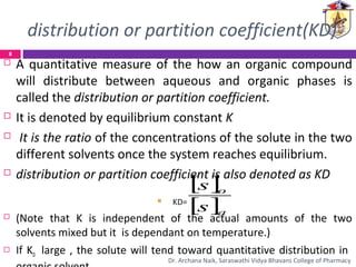 distribution or partition coefficient(KD)
 A quantitative measure of the how an organic compound
will distribute between aqueous and organic phases is
called the distribution or partition coefficient.
 It is denoted by equilibrium constant K
 It is the ratio of the concentrations of the solute in the two
different solvents once the system reaches equilibrium.
 distribution or partition coefficient is also denoted as KD
 KD=
 (Note that K is independent of the actual amounts of the two
solvents mixed but it is dependant on temperature.)
 If KD large , the solute will tend toward quantitative distribution in
[ ]
[ ]a
o
s
s
8
Dr. Archana Naik, Saraswathi Vidya Bhavans College of Pharmacy
 