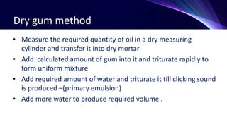 Dry gum method
• Measure the required quantity of oil in a dry measuring
cylinder and transfer it into dry mortar
• Add calculated amount of gum into it and triturate rapidly to
form uniform mixture
• Add required amount of water and triturate it till clicking sound
is produced –(primary emulsion)
• Add more water to produce required volume .
 
