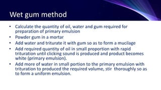 Wet gum method
• Calculate the quantity of oil, water and gum required for
preparation of primary emulsion
• Powder gum in a mortar
• Add water and triturate it with gum so as to form a mucilage
• Add required quantity of oil in small proportion with rapid
trituration until clicking sound is produced and product becomes
white (primary emulsion).
• Add more of water in small portion to the primary emulsion with
trituration to produced the required volume, stir thoroughly so as
to form a uniform emulsion.
 