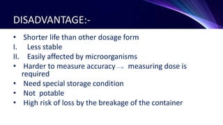 DISADVANTAGE:-
• Shorter life than other dosage form
I. Less stable
II. Easily affected by microorganisms
• Harder to measure accuracy measuring dose is
required
• Need special storage condition
• Not potable
• High risk of loss by the breakage of the container
 