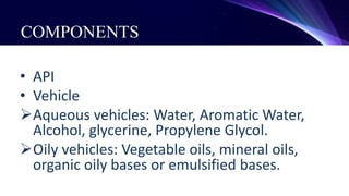COMPONENTS
• API
• Vehicle
Aqueous vehicles: Water, Aromatic Water,
Alcohol, glycerine, Propylene Glycol.
Oily vehicles: Vegetable oils, mineral oils,
organic oily bases or emulsified bases.
 