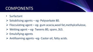 COMPONENTS
• Surfactant
 Solubilising agents – eg- Polysorbate 80.
 Flocculating agent – eg- gum acacia,wool fat,methylcellulose,
 Wetting agent – eg- Tweens 80, spans ,SLS.
 Emulsifying agents
 Antifoaming agents –eg- Castor oil, fatty acids.
 