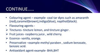 CONTINUE.....
• Colouring agent – example- coal tar dyes such as amaranth
(red),caramel(brown),indigo(blue), napthol(black).
• Flavouring agents -
 Tinctures- tincture lemon, and tincture ginger .
 Fruit juices- raspberry juice , wild cherry.
 Essence- vanilla, orange.
• Preservative –example-methyl paraben , sodium benzoate,
benzoic acid.
• Antioxidant agent-example- BHA,BHT
 