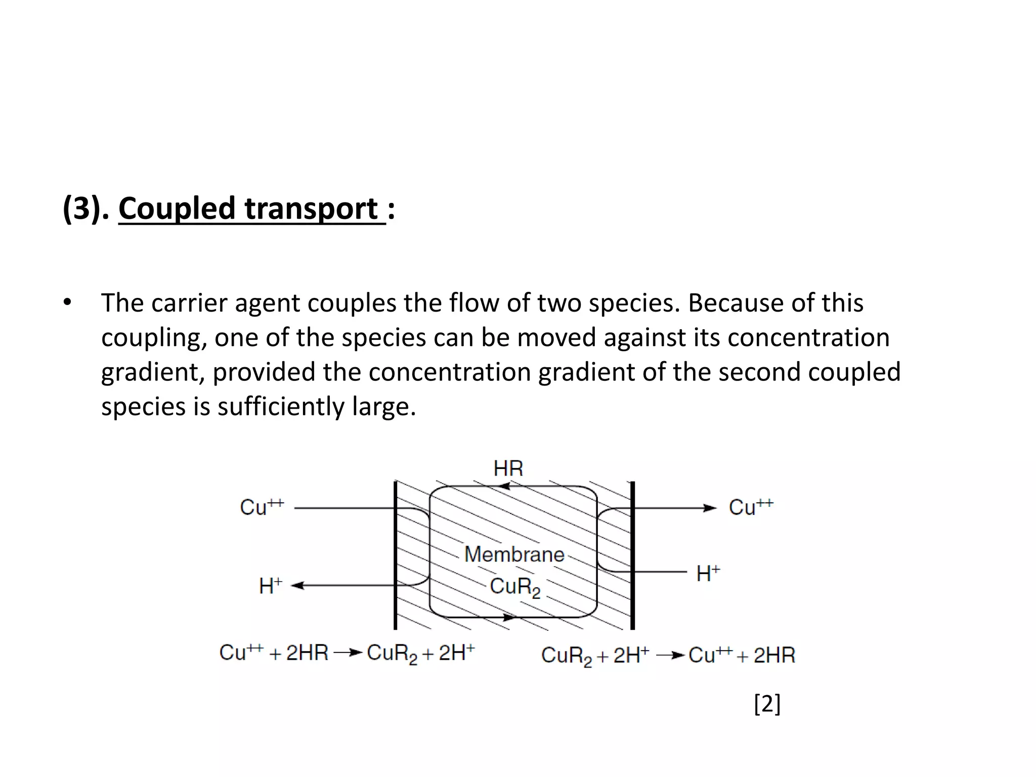 (3). Coupled transport :
• The carrier agent couples the flow of two species. Because of this
coupling, one of the species can be moved against its concentration
gradient, provided the concentration gradient of the second coupled
species is sufficiently large.
[2]
 