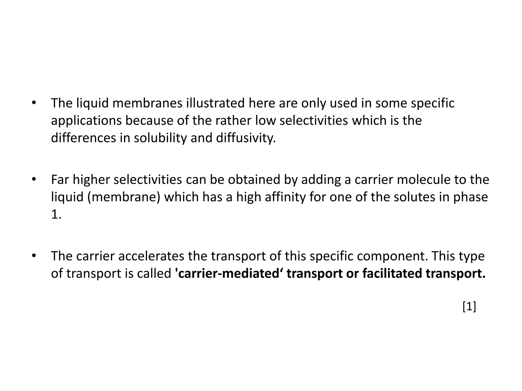 • The liquid membranes illustrated here are only used in some specific
applications because of the rather low selectivities which is the
differences in solubility and diffusivity.
• Far higher selectivities can be obtained by adding a carrier molecule to the
liquid (membrane) which has a high affinity for one of the solutes in phase
1.
• The carrier accelerates the transport of this specific component. This type
of transport is called 'carrier-mediated‘ transport or facilitated transport.
[1]
 