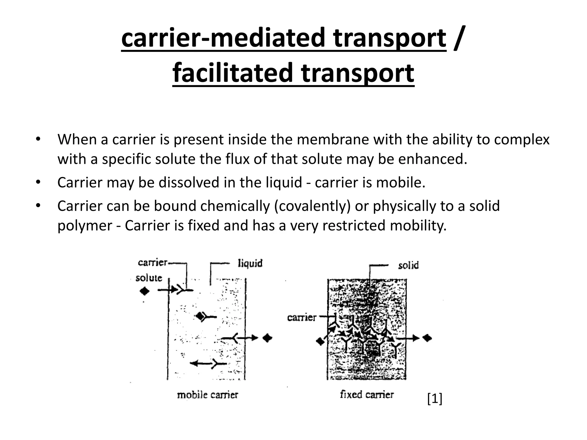 carrier-mediated transport /
facilitated transport
• When a carrier is present inside the membrane with the ability to complex
with a specific solute the flux of that solute may be enhanced.
• Carrier may be dissolved in the liquid - carrier is mobile.
• Carrier can be bound chemically (covalently) or physically to a solid
polymer - Carrier is fixed and has a very restricted mobility.
[1]
 