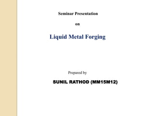 Seminar Presentation
on
Liquid Metal Forging
Prepared by
SUNIL RATHOD (MM15M12)
 