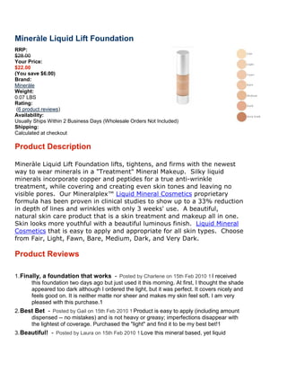 Mineràle Liquid Lift Foundation
RRP:
$28.00
Your Price:
$22.00
(You save $6.00)
Brand:
Mineràle
Weight:
0.07 LBS
Rating:
 (6 product reviews)
Availability:
Usually Ships Within 2 Business Days (Wholesale Orders Not Included)
Shipping:
Calculated at checkout

Product Description

Mineràle Liquid Lift Foundation lifts, tightens, and firms with the newest
way to wear minerals in a "Treatment" Mineral Makeup. Silky liquid
minerals incorporate copper and peptides for a true antianti-wrinkle
treatment, while covering and creating even skin tones and leaving no
                                                            and
visible pores. Our Mineralplex™ Liquid Mineral Cosmetics proprietary
formula has been proven in clinical studies to show up to a 33% reduction
in depth of lines and wrinkles with only 3 weeks' use. A beautiful,
natural skin care product that is a skin treatment and makeup all in one.
Skin looks more youthful with a beautiful luminous finish. Liquid Mineral
Cosmetics that is easy to apply and appropriate for all skin types. Choose
from Fair, Light, Fawn, Bare, Medium, Dark, and Very Dark.

Product Reviews

1. Finally, a foundation that works Posted by Charlene on 15th Feb 2010 I received
       this foundation two days ago but just used it this morning. At first, I thought the shade
       appeared too dark although I ordered the light, but it was perfect. It covers nicely and
       feels good on. It is neither matte nor sheer and makes my skin feel soft. I am very
       pleased with this purchase.
2. Best Bet Posted by Gail on 15th Fe 2010 Product is easy to apply (including amount
                                     Feb
      dispensed -- no mistakes) and is not heavy or greasy; imperfections disappear with
      the lightest of coverage. Purchased the "light" and find it to be my best bet!
3. Beautiful!    Posted by Laura on 15th Feb 2
                                             2010   Love this mineral based, yet liquid
 