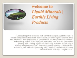 welcome to
Liquid Minerals |
Earthly Living
Products
"Unlock the power of nature with Earthly Living's Liquid Minerals - a
revolutionary blend of essential nutrients derived from organic sources. Dive
into a world of holistic wellness as you embrace the purity of liquid minerals,
meticulously crafted to nourish your body at its core. Elevate your health
journey with this key ingredient for vitality, available exclusively at
earthlylivingproducts.com. Discover the essence of liquid minerals and
transform your well-being naturally. #LiquidMinerals #HolisticWellness
#NaturalHealth #EarthlyLivingProducts"
 