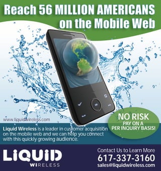 www.liquidwireless.com                              NO RISK
                                                         PAY ON A
Liquid Wireless is a leader in customer acquisition PER INQUIRY BASIS!
on the mobile web and we can help you connect
with this quickly growing audience.

                                           Contact Us to Learn More
                                           617-337-3160
                                           sales@liquidwireless.com
 