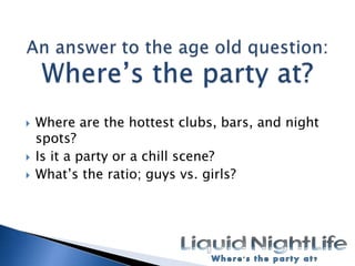 An answer to the age old question:Wheres the party at?Where are the hottest clubs, bars, and night spots?Is it a party or a chill scene?Whats the ratio; guys vs. girls?