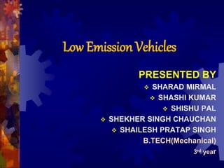 Low Emission Vehicles
PRESENTED BY
 SHARAD MIRMAL
 SHASHI KUMAR
 SHISHU PAL
 SHEKHER SINGH CHAUCHAN
 SHAILESH PRATAP SINGH
B.TECH(Mechanical)
3rd year
 