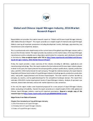 Global and Chinese Liquid Nitrogen Industry, 2016 Market
Research Report
ReportsWeb.com provides the market research report on “Global and Chinese Liquid Nitrogen Industry,
2016 Market Research Report”. This report provides an in-depth insight of International Liquid Nitrogen
Market covering all important parameters including development trends, challenges, opportunities, key
manufacturers and competitive analysis.
This is a professional and in-depth study on the current state of the global Liquid Nitrogen industry with a
focus on the Chinese market. The report provides key statistics on the market status of the Liquid Nitrogen
manufacturers and is a valuable source of guidance and direction for companies and individuals interested
in the industry. View complete report with TOC at http://www.reportsweb.com/Global-and-Chinese-
Liquid-nitrogen-Industry,-2016-Market-Research-Report .
Firstly, the report provides a basic overview of the industry including its definition, applications and
manufacturing technology. Then, the report explores the international and Chinese major industry players
in detail. In this part, the report presents the company profile, product specifications, capacity, production
value, and 2011-2016 market shares for each company. Through the statistical analysis, the report depicts
the global and Chinese total market of Liquid Nitrogen industry including capacity, production, production
value, cost/profit, supply/demand and Chinese import/export. The total market is further divided by
company, by country, and by application/type for the competitive landscape analysis. The report then
estimates 2016-2021 market development trends of Liquid Nitrogen industry. Analysis of upstream raw
materials, downstream demand, and current market dynamics is also carried out.
In the end, the report makes some important proposals for a new project of Liquid Nitrogen Industry
before evaluating its feasibility. Overall, the report provides an in-depth insight of 2011-2021 global and
Chinese Liquid Nitrogen industry covering all important parameters. Request a sample copy of this
research report at http://www.reportsweb.com/inquiry&RW000188432/sample .
Major Points from Table of Contents
Chapter One Introduction of Liquid Nitrogen Industry
1.1 Brief Introduction of Liquid Nitrogen
1.2 Development of Liquid Nitrogen Industry
1.3 Status of Liquid Nitrogen Industry
 