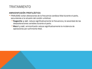 TRATAMIENTO
AMNIOINFUSIÓN PROFILÁCTICA
 FINALIDAD: evitar alteraciones de la frecuencia cardíaca fetal durante el parto,
secundarias a la oclusión del cordón umbilical.
 Nageotte y col: reduce significativamente la frecuencia y la severidad de las
desaceleraciones variables durante el parto.
 Macri y col: amnioinfusión reduce significativamente la incidencia de
operaciones por sufrimiento fetal.
 