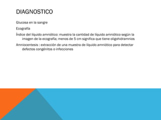 DIAGNOSTICO
Glucosa en la sangre
Ecografía
Índice del líquido amniótico: muestra la cantidad de líquido amniótico según la
imagen de la ecografía; menos de 5 cm significa que tiene oligohidramnios
Amniocentesis : extracción de una muestra de líquido amniótico para detectar
defectos congénitos o infecciones
 