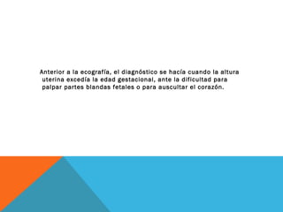 Anterior a la ecografía, el diagnóstico se hacía cuando la altura
uterina excedía la edad gestacional, ante la dificultad para
palpar partes blandas fetales o para auscultar el corazón.
 