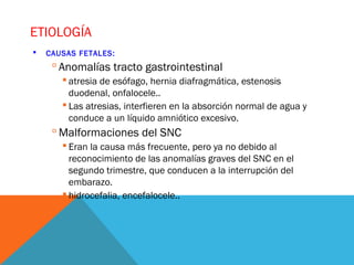 ETIOLOGÍA
 CAUSAS FETALES:
 Anomalías tracto gastrointestinal
 atresia de esófago, hernia diafragmática, estenosis
duodenal, onfalocele..
 Las atresias, interfieren en la absorción normal de agua y
conduce a un líquido amniótico excesivo.
 Malformaciones del SNC
 Eran la causa más frecuente, pero ya no debido al
reconocimiento de las anomalías graves del SNC en el
segundo trimestre, que conducen a la interrupción del
embarazo.
 hidrocefalia, encefalocele..
 