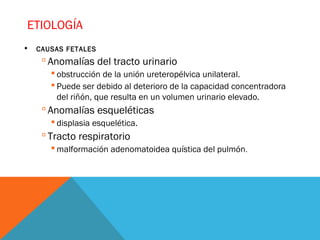 ETIOLOGÍA
 CAUSAS FETALES
 Anomalías del tracto urinario
 obstrucción de la unión ureteropélvica unilateral.
 Puede ser debido al deterioro de la capacidad concentradora
del riñón, que resulta en un volumen urinario elevado.
 Anomalías esqueléticas
 displasia esquelética.
 Tracto respiratorio
 malformación adenomatoidea quística del pulmón.
 