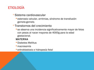 ETIOLOGÍA
 Sistema cardiovascular
 estenosis valvular, arritmias, síndrome de transfusión
gemelo-gemelo.
 Transtornos del crecimiento
 se observa una incidencia significativamente mayor de fetos
con pesos al nacer mayores de 4000g para la edad
gestacional.
MATERNA
 Diabetes Mellitus
 macrosomía
 eritroblastosis e hidropesía fetal
 