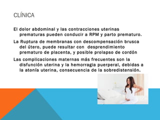 CLÍNICA
El dolor abdominal y las contracciones uterinas
prematuras pueden conducir a RPM y parto prematuro.
La Ruptura de membranas con descompensación brusca
del útero, puede resultar con desprendimiento
prematuro de placenta, y posible prolapso de cordón
Las complicaciones maternas más frecuentes son la
disfunción uterina y la hemorragia puerperal, debidas a
la atonía uterina, consecuencia de la sobredistensión.
 