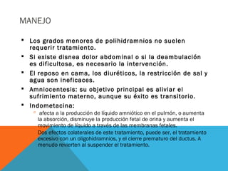 MANEJO
 Los grados menores de polihidramnios no suelen
requerir tratamiento.
 Si existe disnea dolor abdominal o si la deambulación
es dificultosa, es necesario la intervención.
 El reposo en cama, los diuréticos, la restricción de sal y
agua son ineficaces.
 Amniocentesis: su objetivo principal es aliviar el
sufrimiento materno, aunque su éxito es transitorio.
 Indometacina:
 afecta a la producción de líquido amniótico en el pulmón, o aumenta
la absorción, disminuye la producción fetal de orina y aumenta el
movimiento de líquido a través de las membranas fetales.
 Dos efectos colaterales de este tratamiento, puede ser, el tratamiento
excesivo con un oligohidramnios, y el cierre prematuro del ductus. A
menudo revierten al suspender el tratamiento.
 