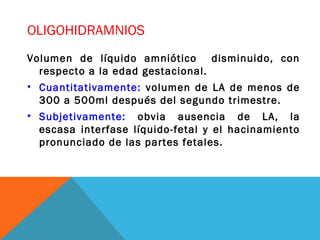 OLIGOHIDRAMNIOS
Volumen de líquido amniótico disminuido, con
respecto a la edad gestacional.
• Cuantitativamente: volumen de LA de menos de
300 a 500ml después del segundo trimestre.
• Subjetivamente: obvia ausencia de LA, la
escasa interfase líquido-fetal y el hacinamiento
pronunciado de las partes fetales.
 