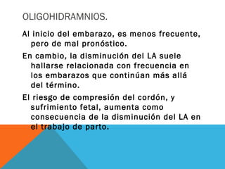 OLIGOHIDRAMNIOS.
Al inicio del embarazo, es menos frecuente,
pero de mal pronóstico.
En cambio, la disminución del LA suele
hallarse relacionada con frecuencia en
los embarazos que continúan más allá
del término.
El riesgo de compresión del cordón, y
sufrimiento fetal, aumenta como
consecuencia de la disminución del LA en
el trabajo de parto.
 