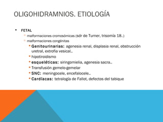 OLIGOHIDRAMNIOS. ETIOLOGÍA
 FETAL
 malformaciones cromosómicas (sdr de Turner, trisomía 18..)
 malformaciones congénitas
 Genitourinarias: agenesia renal, displasia renal, obstrucción
uretral, extrofia vesical..
 hipotiroidismo
 esqueléticas: siringomielia, agenesia sacra..
 Transfusión gemelo-gemelar
 SNC: meningocele, encefalocele..
 Cardíacas: tetralogía de Fallot, defectos del tabique
 
