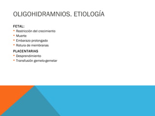 OLIGOHIDRAMNIOS. ETIOLOGÍA
FETAL:
 Restricción del crecimiento
 Muerte
 Embarazo prolongado
 Rotura de membranas
PLACENTARIAS
 Desprendimiento
 Transfusión gemelo-gemelar
 