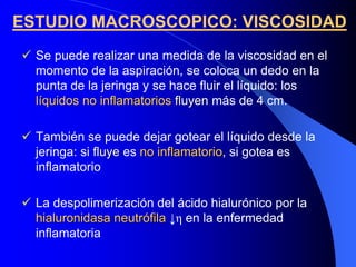 ESTUDIO MACROSCOPICO: VISCOSIDAD
  Se puede realizar una medida de la viscosidad en el
  momento de la aspiración, se coloca un dedo en la
  punta de la jeringa y se hace fluir el líquido: los
  líquidos no inflamatorios fluyen más de 4 cm.

  También se puede dejar gotear el líquido desde la
  jeringa: si fluye es no inflamatorio, si gotea es
                          inflamatorio
  inflamatorio

  La despolimerización del ácido hialurónico por la
  hialuronidasa neutrófila ↓η en la enfermedad
  inflamatoria
 