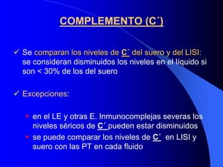 COMPLEMENTO (C´)

Se comparan los niveles de C´ del suero y del LISI:
se consideran disminuidos los niveles en el líquido si
son < 30% de los del suero

Excepciones:

   en el LE y otras E. Inmunocomplejas severas los
   niveles séricos de C´ pueden estar disminuidos
   se puede comparar los niveles de C´ en LISI y
   suero con las PT en cada fluido
 