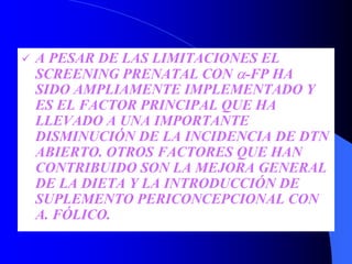 A PESAR DE LAS LIMITACIONES EL
SCREENING PRENATAL CON α-FP HA
SIDO AMPLIAMENTE IMPLEMENTADO Y
ES EL FACTOR PRINCIPAL QUE HA
LLEVADO A UNA IMPORTANTE
DISMINUCIÓN DE LA INCIDENCIA DE DTN
ABIERTO. OTROS FACTORES QUE HAN
CONTRIBUIDO SON LA MEJORA GENERAL
DE LA DIETA Y LA INTRODUCCIÓN DE
SUPLEMENTO PERICONCEPCIONAL CON
A. FÓLICO.
 