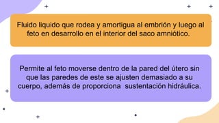 Fluido liquido que rodea y amortigua al embrión y luego al
feto en desarrollo en el interior del saco amniótico.
Permite al feto moverse dentro de la pared del útero sin
que las paredes de este se ajusten demasiado a su
cuerpo, además de proporciona sustentación hidráulica.
 