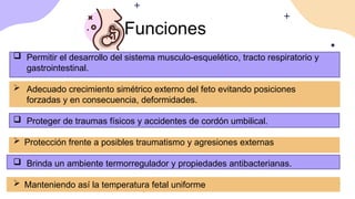 Funciones
 Permitir el desarrollo del sistema musculo-esquelético, tracto respiratorio y
gastrointestinal.
 Adecuado crecimiento simétrico externo del feto evitando posiciones
forzadas y en consecuencia, deformidades.
 Proteger de traumas físicos y accidentes de cordón umbilical.
 Protección frente a posibles traumatismo y agresiones externas
 Brinda un ambiente termorregulador y propiedades antibacterianas.
 Manteniendo así la temperatura fetal uniforme
 