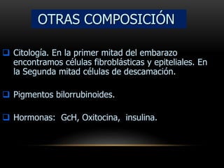  Citología. En la primer mitad del embarazo
encontramos células fibroblásticas y epiteliales. En
la Segunda mitad células de descamación.
 Pigmentos bilorrubinoides.
 Hormonas: GcH, Oxitocina, insulina.
OTRAS COMPOSICIÓN
 