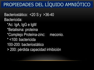 PROPIEDADES DEL LÍQUIDO AMNIÓTICO
Bacteriostático: <20 S y >36-40
Bactericida:
*Ac: IgA, IgG e IgM
*Betalisina: proteína
*Complejo Proteína-zinc: meconio.
* <100: bactericida
100-200: bacteriostático
> 200: pérdida capacidad inhibición
 