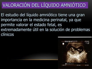VALORACIÓN DEL LÍQUIDO AMNIÓTICO
El estudio del líquido amniótico tiene una gran
importancia en la medicina perinatal, ya que
permite valorar el estado fetal, es
extremadamente útil en la solución de problemas
clínicos
 