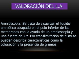 Amnioscopia: Se trata de visualizar el líquido
amniótico atrapado en el polo inferior de las
membranas con la ayuda de un amnioscopia y
una fuente de luz. Por translimitación de ellas se
pueden describir características como la
coloración y la presencia de grumos
VALORACIÓN DEL L.A
 