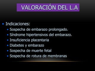 • Indicaciones:
• Sospecha de embarazo prolongado.
• Síndrome hipertensivos del embarazo.
• Insuficiencia placentaria
• Diabetes y embarazo
• Sospecha de muerte fetal
• Sospecha de rotura de membranas
VALORACIÓN DEL L.A
 