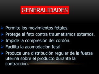 GENERALIDADES
 Permite los movimientos fetales.
 Protege al feto contra traumatismos externos.
 Impide la compresión del cordón.
 Facilita la acomodación fetal.
 Produce una distribución regular de la fuerza
uterina sobre el producto durante la
contracción.
 