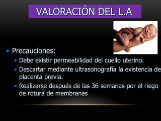 • Precauciones:
• Debe existir permeabilidad del cuello uterino.
• Descartar mediante ultrasonografía la existencia de
placenta previa.
• Realizarse después de las 36 semanas por el riego
de rotura de membranas
VALORACIÓN DEL L.A
 